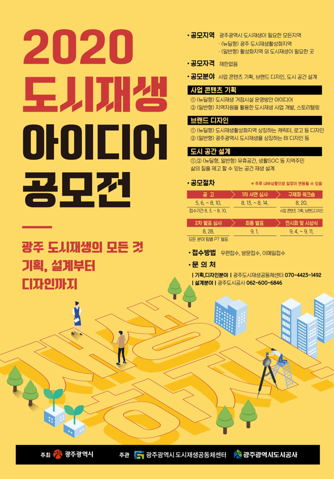 2020년 도시재생 아이디어 공모전 포스터 2020 도시재생 아이디어 공모전  광주 도시재생의 모든 것 기획, 설계부터 디자인 까지  공모지역 : 광주광역시 도시재생이 필요한 모든 지역 (뉴딜형) 광주 도시재생활성화 지역 (일반형) 활성화 지역 외 도시재생이 필요한 곳,공모자격 : 제한없음, 공모분야 : 사업콘텐츠기획, 브랜드 디자인, 도시 공간 설계- 분야별 세부설명 : 1 (뉴딜형) 도시재생거점시설 운영방안 아이디어, 2(일반형) 지역자원을 활용한 도시재생 사업개발, 스토리텔링, 브랜드디자인 1(뉴딜형) 도시재생활성화지역 상징하는 캐릭터, 로고 등 디자인, 2(일반형) 광주광역시 도시재생을 상징하는BI 디자인 등, 도시공간설계 1,2(뉴딜형, 일반형) 유휴공간, 생활SOC등 지역주민 삶의 질을 제고 할 수 있는 공간 재생 설계, 공모절차 공고 5.6~8.10.(접수기간 8.3.~8.10.), 1차 서면심사 8.13.~8.14., 구체화워크숍 8.20.(사업콘텐츠기획, 브랜드디자인), 2차 발표심사 8.28., 최종발표 9.1., 전시회 및 시상식 9.4.~9.11. 접수방법 우편접수, 방문접수, 이메일접수, 문의처 기획, 디자인분야 광주도시재생공동체센터 070-4423-1492, 설계분야 광주도시공사 062-600-6846 주         최 : 광주광역시/ 주     관 : 광주광역시도시재생공동체센터, 광주광역시도시공사